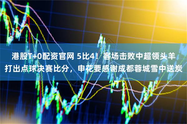 港股T+0配资官网 5比4！客场击败中超领头羊打出点球决赛比分，申花要感谢成都蓉城雪中送炭