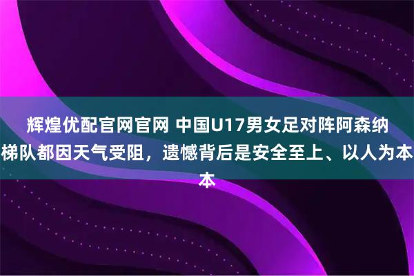 辉煌优配官网官网 中国U17男女足对阵阿森纳梯队都因天气受阻，遗憾背后是安全至上、以人为本