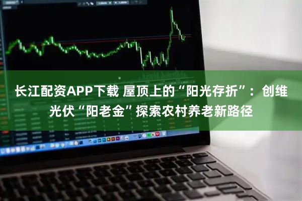 长江配资APP下载 屋顶上的“阳光存折”：创维光伏“阳老金”探索农村养老新路径