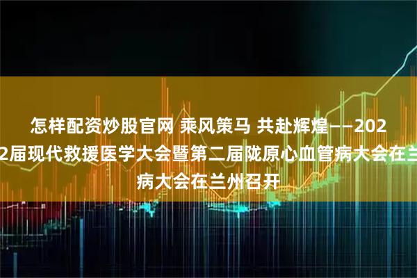 怎样配资炒股官网 乘风策马 共赴辉煌——2026年第22届现代救援医学大会暨第二届陇原心血管病大会在兰州召开