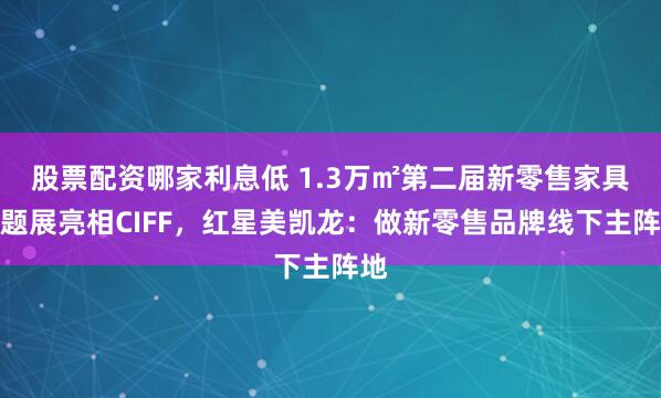 股票配资哪家利息低 1.3万㎡第二届新零售家具主题展亮相CIFF，红星美凯龙：做新零售品牌线下主阵地