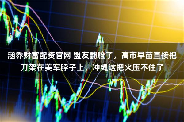 涵乔财富配资官网 盟友翻脸了，高市早苗直接把刀架在美军脖子上，冲绳这把火压不住了