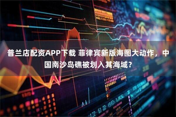 普兰店配资APP下载 菲律宾新版海图大动作，中国南沙岛礁被划入其海域？
